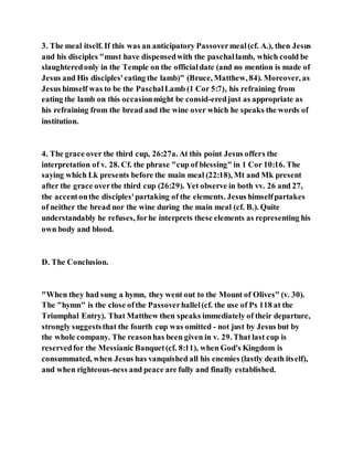 3. The meal itself. If this was an anticipatory Passovermeal(cf. A.), then Jesus
and his disciples "must have dispensedwith the paschallamb, which could be
slaughteredonly in the Temple on the officialdate (and no mention is made of
Jesus and His disciples'eating the lamb)" (Bruce, Matthew, 84). Moreover, as
Jesus himself was to be the PaschalLamb (1 Cor 5:7), his refraining from
eating the lamb on this occasionmight be consid-eredjust as appropriate as
his refraining from the bread and the wine over which he speaks the words of
institution.
4. The grace over the third cup, 26:27a. At this point Jesus offers the
interpretation of v. 28. Cf. the phrase "cup of blessing" in 1 Cor 10:16. The
saying which Lk presents before the main meal (22:18), Mt and Mk present
after the grace overthe third cup (26:29). Yet observe in both vv. 26 and 27,
the accentonthe disciples'partaking of the elements. Jesus himselfpartakes
of neither the bread nor the wine during the main meal (cf. B.). Quite
understandably he refuses, forhe interprets these elements as representing his
own body and blood.
D. The Conclusion.
"When they had sung a hymn, they went out to the Mount of Olives" (v. 30).
The "hymn" is the close ofthe Passoverhallel(cf. the use of Ps 118 at the
Triumphal Entry). That Matthew then speaks immediately of their departure,
strongly suggeststhat the fourth cup was omitted - not just by Jesus but by
the whole company. The reasonhas been given in v. 29. That last cup is
reservedfor the Messianic Banquet(cf. 8:11), when God's Kingdom is
consummated, when Jesus has vanquished all his enemies (lastly death itself),
and when righteous-ness and peace are fully and finally established.
 