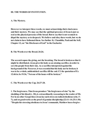 III. THE WORDS OF INSTITUTION.
A. The Mystery.
Howeverwe interpret these words, we must acknowledgetheir elusiveness
and their mystery. We may say that the spiritual presence of Jesus is just as
real as the physical presence ofthe bread. But to saythat is not so much to
dispel the mystery as to deepen it. We believe and obey these words, but we do
not claim to have fathomed them. See further K. Chamblin, Paul and the Self,
Chapter 12, on "the Disclosure ofGod" in the Eucharist.
B. The Words over the Bread. 26:26.
The accentis upon the giving, not the breaking. The bread is brokenso that it
might be distributed. Jesus gives his body as an atoning sacrifice, in order to
save his people from their sins. As a sacrifice interpreted againstthe
backgroundof the Passover, it was essentialthat his body not be broken; it
was to be a whole, unblemished sacrifice till the end. Cf. the quotation of Ex
12:46 in Jn 19:36, "Notone of his bones will be broken."
C. The Words over the Cup. 26:27-28.
1. The forgiveness. ThatJesus promises "the forgiveness of sins" by the
shedding of his blood (v. 28), is extraordinarily reassuring to the reader of Mt.
For in no other Gospeldoes Jesus laysuch stress on radicalobedience (chs. 5-
7), and on goodworks as the proof of genuine discipleship (22:11-14;25:1-30).
"Despite his stressing obedience to Jesus' commands, Matthew bases forgive-
 