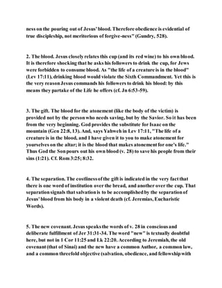 ness on the pouring out of Jesus'blood. Therefore obedience is evidential of
true discipleship, not meritorious of forgive-ness" (Gundry, 528).
2. The blood. Jesus closelyrelates this cup (and its red wine) to his own blood.
It is therefore shocking that he asks his followers to drink the cup, for Jews
were forbidden to consume blood. As "the life of a creature is in the blood"
(Lev 17:11), drinking blood would violate the Sixth Commandment. Yet this is
the very reasonJesus commands his followers to drink his blood: by this
means they partake of the Life he offers (cf. Jn 6:53-59).
3. The gift. The blood for the atonement (like the body of the victim) is
provided not by the personwho needs saving, but by the Savior. So it has been
from the very beginning. God provides the substitute for Isaac on the
mountain (Gen 22:8, 13). And, says Yahweh in Lev 17:11, "The life of a
creature is in the blood, and I have given it to you to make atonement for
yourselves on the altar; it is the blood that makes atonementfor one's life."
Thus God the Sonpours out his own blood (v. 28) to save his people from their
sins (1:21). Cf. Rom 3:25; 8:32.
4. The separation. The costlinessofthe gift is indicated in the very factthat
there is one word of institution over the bread, and another over the cup. That
separationsignals that salvationis to be accomplishedby the separationof
Jesus'blood from his body in a violent death (cf. Jeremias, Eucharistic
Words).
5. The new covenant. Jesus speaksthe words of v. 28 in consciousand
deliberate fulfillment of Jer 31:31-34. The word "new" is textually doubtful
here, but not in 1 Cor 11:25 and Lk 22:20. According to Jeremiah, the old
covenant(that of Sinai) and the new have a common Author, a common law,
and a common threefold objective (salvation, obedience, and fellowshipwith
 