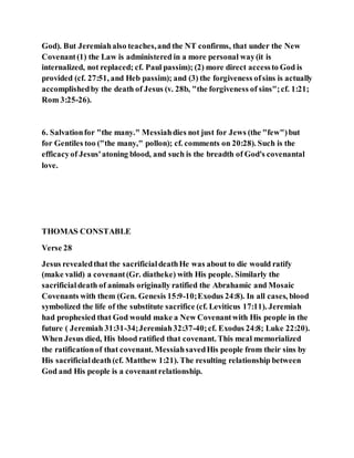 God). But Jeremiahalso teaches,and the NT confirms, that under the New
Covenant(1) the Law is administered in a more personal way(it is
internalized, not replaced; cf. Paul passim); (2) more direct accessto God is
provided (cf. 27:51, and Heb passim); and (3) the forgiveness ofsins is actually
accomplishedby the death of Jesus (v. 28b, "the forgiveness of sins";cf. 1:21;
Rom 3:25-26).
6. Salvationfor "the many." Messiahdies not just for Jews (the "few")but
for Gentiles too ("the many," pollon); cf. comments on 20:28). Such is the
efficacyof Jesus'atoning blood, and such is the breadth of God's covenantal
love.
THOMAS CONSTABLE
Verse 28
Jesus revealedthat the sacrificialdeathHe was about to die would ratify
(make valid) a covenant(Gr. diatheke) with His people. Similarly the
sacrificialdeath of animals originally ratified the Abrahamic and Mosaic
Covenants with them (Gen. Genesis 15:9-10;Exodus 24:8). In all cases, blood
symbolized the life of the substitute sacrifice (cf. Leviticus 17:11). Jeremiah
had prophesied that God would make a New Covenantwith His people in the
future ( Jeremiah 31:31-34;Jeremiah32:37-40;cf. Exodus 24:8; Luke 22:20).
When Jesus died, His blood ratified that covenant. This meal memorialized
the ratificationof that covenant. MessiahsavedHis people from their sins by
His sacrificialdeath(cf. Matthew 1:21). The resulting relationship between
God and His people is a covenantrelationship.
 