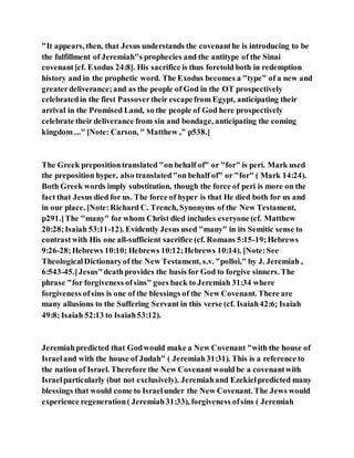 "It appears, then, that Jesus understands the covenanthe is introducing to be
the fulfillment of Jeremiah"s prophecies and the antitype of the Sinai
covenant[cf. Exodus 24:8]. His sacrifice is thus foretold both in redemption
history and in the prophetic word. The Exodus becomes a "type" of a new and
greaterdeliverance;and as the people of God in the OT prospectively
celebratedin the first Passovertheir escapefrom Egypt, anticipating their
arrival in the Promised Land, so the people of God here prospectively
celebrate their deliverance from sin and bondage, anticipating the coming
kingdom ..." [Note: Carson, " Matthew ," p538.]
The Greek prepositiontranslated "on behalf of" or "for" is peri. Mark used
the preposition hyper, also translated"on behalf of" or "for" ( Mark 14:24).
Both Greek words imply substitution, though the force of peri is more on the
fact that Jesus died for us. The force of hyper is that He died both for us and
in our place. [Note:Richard C. Trench, Synonyms of the New Testament,
p291.]The "many" for whom Christ died includes everyone (cf. Matthew
20:28;Isaiah 53:11-12). Evidently Jesus used "many" in its Semitic sense to
contrastwith His one all-sufficient sacrifice (cf. Romans 5:15-19;Hebrews
9:26-28;Hebrews 10:10; Hebrews 10:12;Hebrews 10:14). [Note:See
TheologicalDictionaryof the New Testament, s.v. "polloi," by J. Jeremiah ,
6:543-45.]Jesus"deathprovides the basis for God to forgive sinners. The
phrase "for forgiveness ofsins" goes back to Jeremiah 31:34 where
forgiveness ofsins is one of the blessings of the New Covenant. There are
many allusions to the Suffering Servant in this verse (cf. Isaiah42:6; Isaiah
49:8; Isaiah 52:13 to Isaiah53:12).
Jeremiahpredicted that Godwould make a New Covenant "with the house of
Israeland with the house of Judah" ( Jeremiah31:31). This is a reference to
the nation of Israel. Therefore the New Covenant would be a covenantwith
Israelparticularly (but not exclusively). Jeremiahand Ezekielpredicted many
blessings that would come to Israelunder the New Covenant. The Jews would
experience regeneration( Jeremiah31:33), forgiveness ofsins ( Jeremiah
 