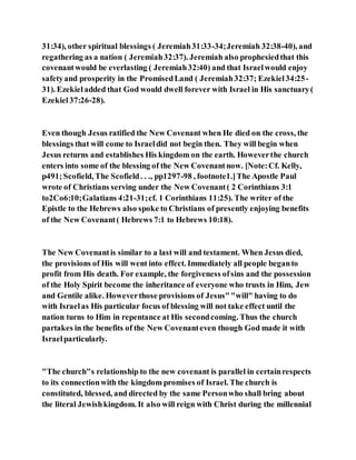 31:34), other spiritual blessings ( Jeremiah31:33-34;Jeremiah 32:38-40), and
regathering as a nation ( Jeremiah32:37). Jeremiah also prophesiedthat this
covenantwould be everlasting ( Jeremiah32:40) and that Israelwould enjoy
safetyand prosperity in the PromisedLand ( Jeremiah32:37; Ezekiel34:25-
31). Ezekieladded that God would dwell forever with Israel in His sanctuary(
Ezekiel37:26-28).
Even though Jesus ratified the New Covenant when He died on the cross, the
blessings that will come to Israeldid not begin then. They will begin when
Jesus returns and establishes His kingdom on the earth. Howeverthe church
enters into some of the blessing of the New Covenantnow. [Note:Cf. Kelly,
p491;Scofield, The Scofield. . ., pp1297-98 , footnote1.]The Apostle Paul
wrote of Christians serving under the New Covenant( 2 Corinthians 3:1
to2Co6:10;Galatians 4:21-31;cf. 1 Corinthians 11:25). The writer of the
Epistle to the Hebrews also spoke to Christians of presently enjoying benefits
of the New Covenant( Hebrews 7:1 to Hebrews 10:18).
The New Covenantis similar to a last will and testament. When Jesus died,
the provisions of His will went into effect. Immediately all people beganto
profit from His death. For example, the forgiveness ofsins and the possession
of the Holy Spirit become the inheritance of everyone who trusts in Him, Jew
and Gentile alike. Howeverthose provisions of Jesus""will" having to do
with Israelas His particular focus of blessing will not take effect until the
nation turns to Him in repentance at His secondcoming. Thus the church
partakes in the benefits of the New Covenanteven though God made it with
Israelparticularly.
"The church"s relationship to the new covenant is parallel in certainrespects
to its connectionwith the kingdom promises of Israel. The church is
constituted, blessed, and directed by the same Personwho shall bring about
the literal Jewishkingdom. It also will reign with Christ during the millennial
 
