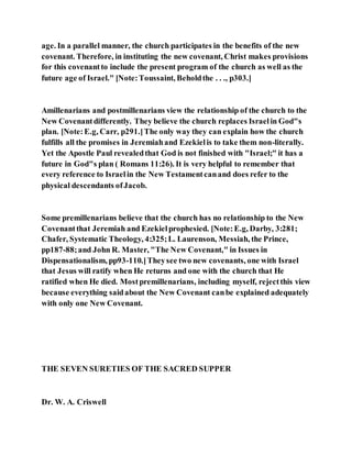 age. In a parallel manner, the church participates in the benefits of the new
covenant. Therefore, in instituting the new covenant, Christ makes provisions
for this covenantto include the present program of the church as well as the
future age of Israel." [Note:Toussaint, Beholdthe . . ., p303.]
Amillenarians and postmillenarians view the relationship of the church to the
New Covenantdifferently. They believe the church replaces Israelin God"s
plan. [Note:E.g, Carr, p291.]The only way they can explain how the church
fulfills all the promises in Jeremiahand Ezekielis to take them non-literally.
Yet the Apostle Paul revealedthat God is not finished with "Israel;" it has a
future in God"s plan ( Romans 11:26). It is very helpful to remember that
every reference to Israelin the New Testamentcanand does refer to the
physical descendants ofJacob.
Some premillenarians believe that the church has no relationship to the New
Covenantthat Jeremiah and Ezekielprophesied. [Note:E.g, Darby, 3:281;
Chafer, Systematic Theology, 4:325;L. Laurenson, Messiah, the Prince,
pp187-88;and John R. Master, "The New Covenant," in Issues in
Dispensationalism, pp93-110.]Theysee two new covenants, one with Israel
that Jesus will ratify when He returns and one with the church that He
ratified when He died. Mostpremillenarians, including myself, rejectthis view
because everything saidabout the New Covenant canbe explained adequately
with only one New Covenant.
THE SEVEN SURETIES OF THE SACRED SUPPER
Dr. W. A. Criswell
 