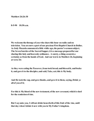 Matthew 26:26-30
8-5-90 10:30 a.m.
We welcome the throngs of you who share this hour on radio and on
television. You are now a part of our precious First Baptist Church in Dallas.
As Jody Mazzola announceda little while ago, the pastor’s sermonsubject,
The SevenSureties of the SacredSupper, it is a message preparedfor our
sharing this holy and heavenly ordinance. A surety, a thing assured, a
certainty as from the hands of God. And our text is in Matthew 26, beginning
at verse 26:
As they were eating the Passover, Jesus took bread, and blessedit, and brake
it, and gave it to the disciples, and said, Take, eat;this is My body.
And He took the cup, and gave thanks, and gave it to them, saying, Drink ye
all of you of it;
For this is My blood of the new testament, of the new covenant, which is shed
for the remission of sins.
But I sayunto you, I will not drink henceforth of this fruit of the vine, until
that day when I drink it new with you in My Father’s kingdom.
 