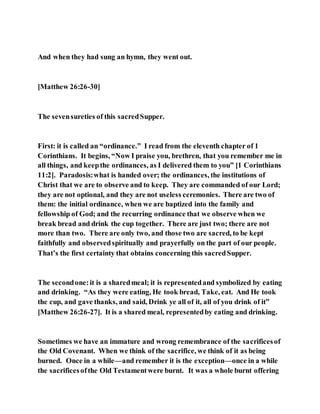 And when they had sung an hymn, they went out.
[Matthew 26:26-30]
The sevensureties of this sacredSupper.
First: it is called an “ordinance.” I read from the eleventh chapter of 1
Corinthians. It begins, “Now I praise you, brethren, that you remember me in
all things, and keepthe ordinances, as I delivered them to you” [1 Corinthians
11:2]. Paradosis:what is handed over; the ordinances, the institutions of
Christ that we are to observe and to keep. They are commanded of our Lord;
they are not optional, and they are not useless ceremonies. There are two of
them: the initial ordinance, when we are baptized into the family and
fellowship of God; and the recurring ordinance that we observe when we
break bread and drink the cup together. There are just two; there are not
more than two. There are only two, and those two are sacred, to be kept
faithfully and observedspiritually and prayerfully on the part of our people.
That’s the first certainty that obtains concerning this sacredSupper.
The secondone:it is a sharedmeal; it is representedand symbolized by eating
and drinking. “As they were eating, He took bread, Take, eat. And He took
the cup, and gave thanks, and said, Drink ye all of it, all of you drink of it”
[Matthew 26:26-27]. It is a shared meal, representedby eating and drinking.
Sometimes we have an immature and wrong remembrance of the sacrificesof
the Old Covenant. When we think of the sacrifice, we think of it as being
burned. Once in a while—and remember it is the exception—once in a while
the sacrificesofthe Old Testamentwere burnt. It was a whole burnt offering
 