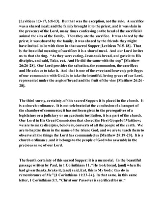 [Leviticus 1:3-17, 6:8-13]. But that was the exception, not the rule. A sacrifice
was a sharedmeal; and the family brought it to the priest, and it was slain in
the presence ofthe Lord, many times confessing onthe head of the sacrificial
animal the sins of the family. Then they ate the sacrifice. Itwas shared by the
priest, it was sharedby the family, it was sharedby the friends they might
have invited to be with them in that sacredSupper [Leviticus 7:15-18]. That
is the beautiful meaning of sacrifice:it is a sharedmeal. And our Lord invites
us to that sharing. “As they were eating, Jesus took bread, and gave it to His
disciples, and said, Take, eat. And He did the same with the cup” [Matthew
26:26-28]. Our Lord provides the salvation, the communion, the sacrifice;
and He asks us to take it. And that is one of the sweetand heavenly privileges
of our communion with God, is to take the beautiful, loving grace ofour Lord,
representedunder the aegis ofbread and the fruit of the vine [Matthew 26:26-
28].
The third surety, certainty, of this sacredSupper: it is placedin the church. It
is a church ordinance. It is not celebratedatthe conclusionof a banquet of
the chamber of commerce;it has not been given in the prerogatives of a
legislature or a judiciary or an academic institution, it is a part of the church.
Our Lord in His GreatCommissionthat closedthe First Gospelof Matthew;
we are to make disciples, believers, converts of all the people of the earth. We
are to baptize them in the name of the triune God, and we are to teachthem to
observe all the things the Lord has commanded us [Matthew 28:19-20]. Itis a
church ordinance, and it belongs to the people of God who assemble in the
precious name of our Lord.
The fourth certainty of this sacred Supper: it is a memorial. In the beautiful
passagewritten by Paul, in 1 Corinthians 11, “He took bread, [and] when He
had given thanks, brake it, [and] said, Eat, this is My body: this do in
remembrance of Me” [1 Corinthians 11:23-24]. In that same, in this same
letter, 1 Corinthians 5:7, “Christ our Passoveris sacrificedfor us.”
 