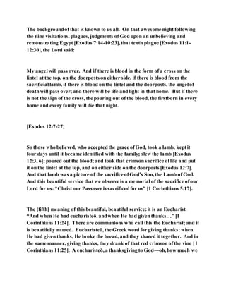 The backgroundof that is known to us all. On that awesome night following
the nine visitations, plagues, judgments of God upon an unbelieving and
remonstrating Egypt [Exodus 7:14-10:23], that tenth plague [Exodus 11:1-
12:30], the Lord said:
My angelwill pass over. And if there is blood in the form of a cross on the
lintel at the top, on the doorposts on either side, if there is blood from the
sacrificiallamb, if there is blood on the lintel and the doorposts, the angelof
death will pass over; and there will be life and light in that home. But if there
is not the sign of the cross, the pouring out of the blood, the firstborn in every
home and every family will die that night.
[Exodus 12:7-27]
So those who believed, who acceptedthe grace ofGod, took a lamb, keptit
four days until it became identified with the family; slew the lamb [Exodus
12:3, 6]; poured out the blood; and took that crimson sacrifice oflife and put
it on the lintel at the top, and on either side on the doorposts [Exodus 12:7].
And that lamb was a picture of the sacrifice ofGod’s Son, the Lamb of God.
And this beautiful service that we observe is a memorial of the sacrifice ofour
Lord for us: “Christ our Passoveris sacrificedfor us” [1 Corinthians 5:17].
The [fifth] meaning of this beautiful, beautiful service:it is an Eucharist.
“And when He had eucharisteō, andwhen He had given thanks…” [1
Corinthians 11:24]. There are communions who call this the Eucharist; and it
is beautifully named. Eucharisteō, the Greek word for giving thanks: when
He had given thanks, He broke the bread, and they shared it together. And in
the same manner, giving thanks, they drank of that red crimson of the vine [1
Corinthians 11:25]. A eucharisteō, a thanksgiving to God—oh, how much we
 