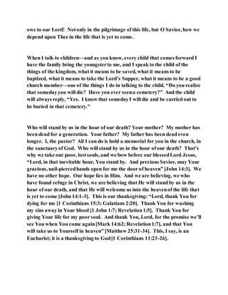 owe to our Lord! Notonly in the pilgrimage of this life, but O Savior, how we
depend upon Thee in the life that is yet to come.
When I talk to children—and as you know, every child that comes forward I
have the family bring the youngsterto me, and I speak to the child of the
things of the kingdom, what it means to be saved, what it means to be
baptized, what it means to take the Lord’s Supper, what it means to be a good
church member—one of the things I do in talking to the child, “Do you realize
that somedayyou will die? Have you ever seena cemetery?” And the child
will always reply, “Yes. I know that somedayI will die and be carried out to
be buried in that cemetery.”
Who will stand by us in the hour of our death? Your mother? My mother has
been dead for a generation. Your father? My father has been dead even
longer. I, the pastor? All I can do is hold a memorial for you in the church, in
the sanctuaryof God. Who will stand by us in the hour of our death? That’s
why we take our poor, lostsouls, and we bow before our blessedLord Jesus,
“Lord, in that inevitable hour, You stand by. And precious Savior, may Your
gracious, nail-piercedhands open for me the door of heaven” [John 14:3]. We
have no other hope. Our hope lies in Him. And we are believing, we who
have found refuge in Christ, we are believing that He will stand by us in the
hour of our death, and that He will welcome us into the heavenof the life that
is yet to come [John 14:1-3]. This is our thanksgiving: “Lord, thank You for
dying for me [1 Corinthians 15:3; Galatians 2:20]. Thank You for washing
my sins away in Your blood [1 John 1:7; Revelation1:5]. Thank You for
giving Your life for my poor soul. And thank You, Lord, for the promise we’ll
see You when You come again[Mark 14:62; Revelation1:7], and that You
will take us to Yourself in heaven” [Matthew 25:31-34]. This, I say, is an
Eucharist; it is a thanksgiving to God[1 Corinthians 11:23-26].
 