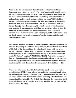 Number six: it is a communion. I read from the tenth chapter of this 1
Corinthian letter, verses 16 and 17: “The cup of blessing which we bless, is it
not the koinōnia of the blood of Christ? And the bread which we break, is it
not the koinōnia of the body of Christ? For we being many are one bread,
and one body: and we are all partakers of that one bread” [1 Corinthians
10:16-17]. Koinōnia:almost always in the Bible it is translated“fellowship.”
Koinōnia, translated here “communion,” this is our communion with our
Savior. I can just feel His presence, His extended hands of blessing on our
congregation. It is a communion with Him; our hearts are raisedto bless His
name and to thank Him for His wondrous goodness to us. And it is a
koinōnia;it is a communion with God’s family: you, and I, and these who love
our Lord; a sweetand precious moment of sharing together, a koinōnia [1
Corinthians 10:16-17].
And seventh, and last: it is an eschatologicalpromise. Do you remember what
I read in the passagein Matthew? “Isay unto you, I will not drink henceforth
of this fruit of the vine, until that day when I drink it new with you in My
Father’s kingdom” [Matthew 26:29]; when we sit down with our Lord at the
marriage supper of the Lamb [Revelation 19:7-9]. “I will drink it new with
you in My Father’s kingdom” [MATTHEW 26:29]. And in this passage of
Paul in 1 Corinthians 11, “As often as you eat this bread, and as often as you
drink this cup, you dramatize, you show forth the Lord’s death till He come;
achris hou elthe, until He shall surely, surely come” [1 Corinthians 11:26].
What a beautiful memorial. It looks back to the death of our Lord on the
cross [Matthew 27:32-50];but it looks forwardto the glorious triumph when
our Saviorappears in glory [Matthew 25:31]. We shall have a new body. We
shall have a new world. We shall have a new fellowship. We shall have a new
communion [Revelation21:1-5]. O God, that when that day comes, that it will
be one of triumph and of glory for us, waiting, watching, for the return of our
blessedLord [Titus 2:13].
 