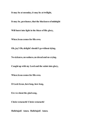 It may be at noonday, it may be at twilight,
It may be, perchance, that the blackness ofmidnight
Will burst into light in the blaze of His glory,
When Jesus comes for His own.
Oh, joy! Oh, delight! should I go without dying,
No sickness, no sadness,no dread and no crying.
Caught up with my Lord and the saints into glory,
When Jesus comes for His own.
O Lord Jesus, how long, how long,
Ere we shout the glad song,
Christ returneth! Christ returneth!
Hallelujah! Amen. Hallelujah! Amen.
 