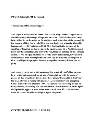 [“Christ Returneth,” H. L. Turner]
The meaning of this sacredSupper.
And to you who have been a part of this service, may God bear to your heart
also this wonderful message ofhope and salvation. God hath intended some
better thing for us than that we die and turn back to the dust of the ground. It
is a purpose of God that we shall live in a new body, in a heavenly fellowship
forever and ever[1 Corinthians 15:42-50]. And that is the meaning of the
sacrifice ofJesus for us, that we might be saved[John 3:16]. And if you don’t
know how to acceptthe Lord as your Savior, there’s a number on that screen;
call us. It will be a joy unspeakable for one of our consecrated, devotedmen
and women to answerthat phone and show you the way into the kingdom of
God. And if you’ll open your heart to acceptHim, somedayI’ll see you in
glory.
And to the greatthrong in this sanctuary this beautiful Lord’s Daymorning
hour, in the balconyround, down one of those stairways;in the press of
people on this lowerfloor, down one of these aisles, “Pastor, this is God’s day
for me, and I’m answering with my life.” A one somebody you accepting
Christ as your Savior[Romans 10:9-13];a couple you answering the call of
God; a family you coming into the fellowshipof our dear church; as the Spirit
shall press the appealto your heart, answerwith your life. And welcome,
while we stand and while we sing our hymn of appeal.
CAN THE BLOOD OF JESUS SAVE US
 