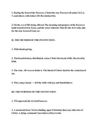 1. During the feastof the Passover. Christthe true Passover(Exodus 12:3, 6,
7, and others; with John 1:29; Revelation5:6).
2. On the eve of His being offered. The meaning and purpose of the Passover
lamb transferred to Jesus, and the sense widened. That for the Jews only, this
for the true Israelof God, etc.
II. THE METHOD OF THE INSTITUTION.
1. With thanksgiving.
2. The bread-broken, distributed, eaten. Christ the bread of life. Receivedby
faith.
3. The wine. All were to drink it. The blood of Christ shed for the remissionof
sin.
4. They sung a hymn — left the table with joy and thankfulness.
III. THE PURPOSE OF THE INSTITUTION.
1. TO supersede the JewishPassover.
2. A memorial feast. No less binding upon Christians than any other law of
Christ. A dying command. Sacrednessoflast words.
 