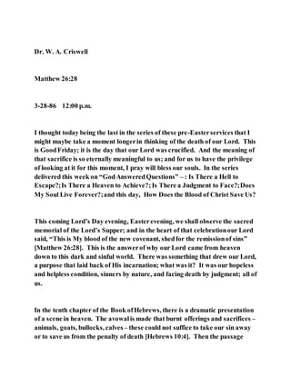 Dr. W. A. Criswell
Matthew 26:28
3-28-86 12:00 p.m.
I thought today being the last in the series of these pre-Easterservices that I
might maybe take a moment longerin thinking of the death of our Lord. This
is GoodFriday; it is the day that our Lord was crucified. And the meaning of
that sacrifice is so eternally meaningful to us; and for us to have the privilege
of looking at it for this moment, I pray will bless our souls. In the series
delivered this week on “GodAnsweredQuestions” – : Is There a Hell to
Escape?;Is There a Heaven to Achieve?;Is There a Judgment to Face?;Does
My Soul Live Forever?;and this day, How Does the Blood of Christ Save Us?
This coming Lord’s Day evening, Easterevening, we shall observe the sacred
memorial of the Lord’s Supper; and in the heart of that celebrationour Lord
said, “This is My blood of the new covenant, shedfor the remissionof sins”
[Matthew 26:28]. This is the answerof why our Lord came from heaven
down to this dark and sinful world. There was something that drew our Lord,
a purpose that laid back of His incarnation; what was it? It was our hopeless
and helpless condition, sinners by nature, and facing death by judgment; all of
us.
In the tenth chapter of the Book ofHebrews, there is a dramatic presentation
of a scene in heaven. The avowalis made that burnt offerings and sacrifices –
animals, goats, bullocks, calves – these could not suffice to take our sin away
or to save us from the penalty of death [Hebrews 10:4]. Then the passage
 