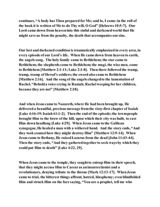 continues, “A body has Thou prepared for Me; and lo, I come:in the roll of
the book it is written of Me to do Thy will, O God” [Hebrews 10:5-7]. Our
Lord came down from heaveninto this sinful and darkenedworld that He
might save us from the penalty, the death that accompanies oursins.
Our lost and darkened condition is traumatically emphasized in every area, in
every episode of our Lord’s life. When He came down from heaven to earth,
the angels sang. The holy family came to Bethlehem; the star came to
Bethlehem; the shepherds came to Bethlehem;the magi, the wise men, came
to Bethlehem [Matthew 2:1-11; Luke 2:1-8]. Then there followed the tramp,
tramp, tramp of Herod’s soldiers;the sword also came to Bethlehem
[Matthew 2:16]. And the song of the angels changedto the lamentation of
Rachel, “Beholda voice crying in Ramah; Rachelweeping for her children,
because they are not” [Matthew 2:18].
And when Jesus came to Nazareth, where He had been brought up, He
delivered a beautiful, precious message fromthe sixty-first chapter of Isaiah
[Luke 4:16-19;Isaiah 61:1-2]. Then the end of the episode;the townspeople
brought Him to the brow of the hill, upon which their city was built, to cast
Him down headlong [Luke 4:29]. When Jesus came to the Galilean
synagogue, He healeda man with a withered hand. And the story ends, “And
they took counselhow they might destroy Him” [Matthew 12:9-14]. When
Jesus came to Bethany, He raisedLazarus from the dead [John 11:43-44].
Then the story ends, “And they gatheredtogetherto seek ways by which they
could put Him to death” [Luke 4:22, 29].
When Jesus came to the temple, they soughtto entrap Him in their speech,
that they might accuse Him to Caesaras aninsurrectionist and a
revolutionary, denying tribute to the throne [Mark 12:13-17]. WhenJesus
came to trial, the bitterest things affront, hatred, blasphemy; even blindfolded
Him and struck Him on the face saying, “You are a prophet, tell me who
 