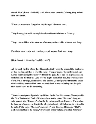 struck You” [Luke 22:63-64]. And when Jesus came to Calvary, they nailed
Him to a cross.
When Jesus came to Golgotha, they hanged Him on a tree.
They drove great nails through hands and feet and made a Calvary.
They crownedHim with a crown of thorns; red were His wounds and deep.
For those were crude and cruel days, and human flesh was cheap.
[G.A. Studdert Kennedy, “Indifference”]
All through the life of our Lord is emphatically seenthe sin and the darkness
of this world; and that is why He came. The purpose of the suffering of our
Lord: that we might be delivered from the penalty of our transgressions;He
suffered and died for us. And lestwe might think that this, the crucifixion of
our Lord, is strange, and unique, and unusual, and separatedfrom the usual
course of life; lestwe think that, we must look at the suffering and the pain
that lies back of all life and living.
There are two greatfigures in the Bible: in the Old Testament, Moses; and in
the New Testament, Paul. Of Moses, he was the son of Pharaoh’s daughter,
who named him “Ramses,”afterthe Egyptian god Rah, Ramses. Thenwhen
he became of age, according to the eleventh chapter of Hebrews, he refused to
be called “the sonof Pharaoh’s daughter,” and disowned his name “Rah”;
and chose ratherto be called, “drawn out of the watery grave for Jehovah,”
 