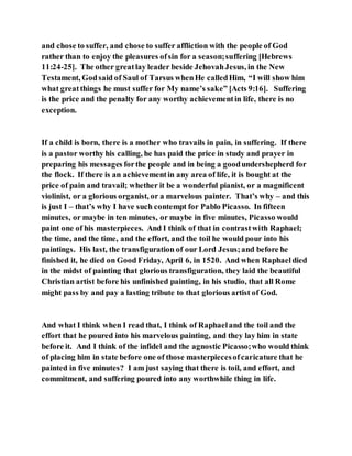 and chose to suffer, and chose to suffer affliction with the people of God
rather than to enjoy the pleasures ofsin for a season;suffering [Hebrews
11:24-25]. The other greatlay leader beside JehovahJesus, in the New
Testament, Godsaid of Saul of Tarsus whenHe calledHim, “I will show him
what greatthings he must suffer for My name’s sake” [Acts 9:16]. Suffering
is the price and the penalty for any worthy achievementin life, there is no
exception.
If a child is born, there is a mother who travails in pain, in suffering. If there
is a pastor worthy his calling, he has paid the price in study and prayer in
preparing his messages forthe people and in being a goodundershepherd for
the flock. If there is an achievementin any area of life, it is bought at the
price of pain and travail; whether it be a wonderful pianist, or a magnificent
violinist, or a glorious organist, or a marvelous painter. That’s why – and this
is just I – that’s why I have such contempt for Pablo Picasso. In fifteen
minutes, or maybe in ten minutes, or maybe in five minutes, Picasso would
paint one of his masterpieces. And I think of that in contrastwith Raphael;
the time, and the time, and the effort, and the toil he would pour into his
paintings. His last, the transfiguration of our Lord Jesus;and before he
finished it, he died on Good Friday, April 6, in 1520. And when Raphaeldied
in the midst of painting that glorious transfiguration, they laid the beautiful
Christian artist before his unfinished painting, in his studio, that all Rome
might pass by and pay a lasting tribute to that glorious artist of God.
And what I think when I read that, I think of Raphaeland the toil and the
effort that he poured into his marvelous painting, and they lay him in state
before it. And I think of the infidel and the agnostic Picasso;who would think
of placing him in state before one of those masterpiecesofcaricature that he
painted in five minutes? I am just saying that there is toil, and effort, and
commitment, and suffering poured into any worthwhile thing in life.
 