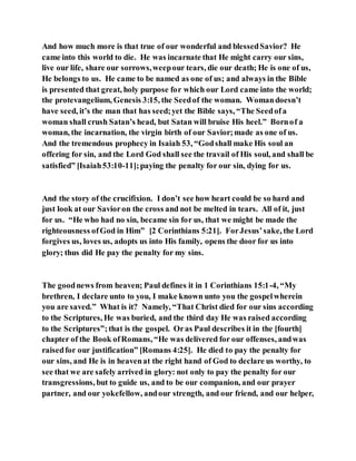 And how much more is that true of our wonderful and blessedSavior? He
came into this world to die. He was incarnate that He might carry our sins,
live our life, share our sorrows,weepour tears, die our death; He is one of us,
He belongs to us. He came to be named as one of us; and always in the Bible
is presented that great, holy purpose for which our Lord came into the world;
the protevangelium, Genesis 3:15, the Seedof the woman. Womandoesn’t
have seed, it’s the man that has seed;yet the Bible says, “The Seedofa
woman shall crush Satan’s head, but Satan will bruise His heel.” Bornof a
woman, the incarnation, the virgin birth of our Savior;made as one of us.
And the tremendous prophecy in Isaiah 53, “Godshall make His soul an
offering for sin, and the Lord God shall see the travail of His soul, and shall be
satisfied” [Isaiah53:10-11];paying the penalty for our sin, dying for us.
And the story of the crucifixion. I don’t see how heart could be so hard and
just look at our Savioron the cross and not be melted in tears. All of it, just
for us. “He who had no sin, became sin for us, that we might be made the
righteousness ofGod in Him” [2 Corinthians 5:21]. ForJesus’sake, the Lord
forgives us, loves us, adopts us into His family, opens the door for us into
glory; thus did He pay the penalty for my sins.
The goodnews from heaven; Paul defines it in 1 Corinthians 15:1-4, “My
brethren, I declare unto to you, I make known unto you the gospelwherein
you are saved.” What is it? Namely, “That Christ died for our sins according
to the Scriptures, He was buried, and the third day He was raised according
to the Scriptures”;that is the gospel. Oras Paul describes it in the [fourth]
chapter of the Book ofRomans, “He was delivered for our offenses, andwas
raisedfor our justification” [Romans 4:25]. He died to pay the penalty for
our sins, and He is in heavenat the right hand of God to declare us worthy, to
see that we are safely arrived in glory: not only to pay the penalty for our
transgressions, but to guide us, and to be our companion, and our prayer
partner, and our yokefellow, andour strength, and our friend, and our helper,
 