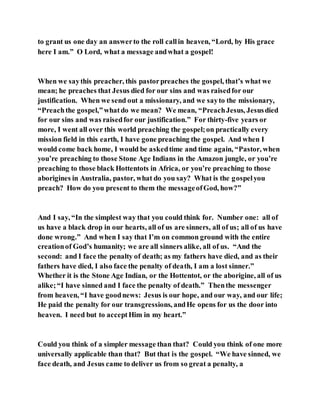 to grant us one day an answerto the roll callin heaven, “Lord, by His grace
here I am.” O Lord, what a message andwhat a gospel!
When we saythis preacher, this pastorpreaches the gospel, that’s what we
mean; he preaches that Jesus died for our sins and was raisedfor our
justification. When we send out a missionary, and we sayto the missionary,
“Preachthe gospel,”whatdo we mean? We mean, “PreachJesus, Jesusdied
for our sins and was raisedfor our justification.” For thirty-five years or
more, I went all over this world preaching the gospel;on practically every
mission field in this earth, I have gone preaching the gospel. And when I
would come back home, I would be askedtime and time again, “Pastor, when
you’re preaching to those Stone Age Indians in the Amazon jungle, or you’re
preaching to those black Hottentots in Africa, or you’re preaching to those
aborigines in Australia, pastor, what do you say? What is the gospelyou
preach? How do you present to them the messageofGod, how?”
And I say, “In the simplest way that you could think for. Number one: all of
us have a black drop in our hearts, all of us are sinners, all of us; all of us have
done wrong.” And when I say that I’m on common ground with the entire
creationof God’s humanity; we are all sinners alike, all of us. “And the
second: and I face the penalty of death; as my fathers have died, and as their
fathers have died, I also face the penalty of death, I am a lost sinner.”
Whether it is the Stone Age Indian, or the Hottentot, or the aborigine, all of us
alike;“I have sinned and I face the penalty of death.” Thenthe messenger
from heaven, “I have goodnews: Jesus is our hope, and our way, and our life;
He paid the penalty for our transgressions, andHe opens for us the door into
heaven. I need but to acceptHim in my heart.”
Could you think of a simpler message than that? Could you think of one more
universally applicable than that? But that is the gospel. “We have sinned, we
face death, and Jesus came to deliver us from so great a penalty, a
 