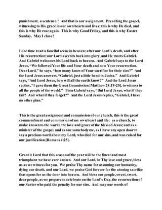punishment, a sentence.” And that is our assignment. Preaching the gospel,
witnessing to His grace in our own hearts and lives; this is why He died, and
this is why He rose again. This is why GoodFriday, and this is why Easter
Sunday. May I close?
I one time read a fanciful scene in heaven; after our Lord’s death, and after
His resurrection;our Lord ascends back into glory, and He meets Gabriel.
And Gabriel welcomes his Lord back to heaven. And Gabriel says to the Lord
Jesus, “We followedYour life and Your death and now Your resurrection.
DearLord,” he says, “how many know of Your sacrifice for their sins?” And
the Lord Jesus answers, “Gabriel, justa little band in Judea.” And Gabriel
says, “And Lord Jesus, how will all the earth know?” And the Lord Jesus
replies, “I gave them the GreatCommission [Matthew 28:19-20], to witness to
all the people of the world.” Then Gabrielsays, “But Lord Jesus, whatif they
fail? And what if they forget?” And the Lord Jesus replies, “Gabriel, I have
no other plan.”
This is the greatassignmentand commission of our church, this is the great
commandment and commissionof my ownheart and life: as a church, to
make known to the world, the love and grace ofthe blessedJesus;and as a
minister of the gospel, and as one somebodyme, as I have any open door to
say a precious word about my Lord, who died for our sins, and was raisedfor
our justification [Romans 4:25].
Grant it Lord that this seasonofthe yearwill be the finest and most
triumphant we have ever known. And our Lord, in Thy love and grace, bless
us as we witness for you. We praise Thy name for assuming our humanity,
dying our death, and our Lord, we praise God forever for the atoning sacrifice
that opens for us the door into heaven. And bless our people, sweet, sweet,
dear people, as we prepare to celebrate on the Lord’s Day, the resurrectionof
our Saviorwho paid the penalty for our sins. And may our words of
 