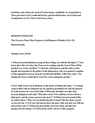 invitation and witness be used of God to bring a multitude in saving faith to
Thee, precious Lord, wonderful Savior, glorious Redeemer, ourFriend and
Companion; we love Thee Lord Jesus, amen.
BOB DEFFINBAUGH
The PassoverPlan:Man Proposes,GodDisposes (Matthew 26:1-29)
RelatedMedia
Matthew 26:1-29296
1 When Jesus had finished saying all these things, he told his disciples, 2 “You
know that after two days the Passoveris coming, and the Sonof Man will be
handed over to be crucified.” 3 Then the chief priests and the elders of the
people met togetherin the palace of the high priest, who was named Caiaphas.
4 They planned to arrest Jesus by stealth and kill him. 5 But they said, “Not
during the feast, so that there won’t be a riot among the people.”
6 Now while Jesus was in Bethany at the house of Simon the leper, 7 a woman
came to him with an alabasterjarof expensive perfumed oil, and she poured
it on his head as he was at the table. 8 When the disciples saw this, they
became indignant and said, “Why this waste? 9 It could have been sold at a
high price and the money given to the poor!” 10 When Jesus learnedof this,
he said to them, “Why are you bothering this woman? She has done a good
service for me. 11 Foryou will always have the poor with you, but you will not
always have me! 12 When she poured this oil on my body, she did it to
prepare me for burial. 13 I tell you the truth, whereverthis gospelis
 