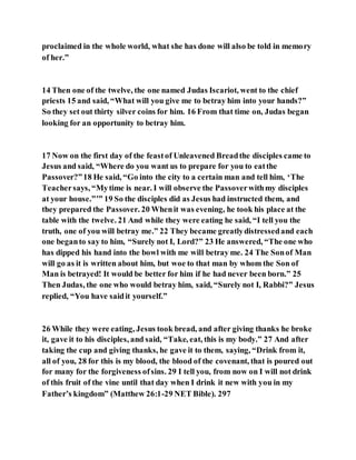 proclaimed in the whole world, what she has done will also be told in memory
of her.”
14 Then one of the twelve, the one named Judas Iscariot, went to the chief
priests 15 and said, “What will you give me to betray him into your hands?”
So they set out thirty silver coins for him. 16 From that time on, Judas began
looking for an opportunity to betray him.
17 Now on the first day of the feastof Unleavened Breadthe disciples came to
Jesus and said, “Where do you want us to prepare for you to eatthe
Passover?”18 He said, “Go into the city to a certain man and tell him, ‘The
Teachersays, “Mytime is near. I will observe the Passoverwithmy disciples
at your house.”’” 19 So the disciples did as Jesus had instructed them, and
they prepared the Passover. 20 Whenit was evening, he took his place at the
table with the twelve. 21 And while they were eating he said, “I tell you the
truth, one of you will betray me.” 22 They became greatlydistressedand each
one beganto say to him, “Surely not I, Lord?” 23 He answered, “The one who
has dipped his hand into the bowl with me will betray me. 24 The Sonof Man
will go as it is written about him, but woe to that man by whom the Son of
Man is betrayed! It would be better for him if he had never been born.” 25
Then Judas, the one who would betray him, said, “Surely not I, Rabbi?” Jesus
replied, “You have saidit yourself.”
26 While they were eating, Jesus took bread, and after giving thanks he broke
it, gave it to his disciples, and said, “Take, eat, this is my body.” 27 And after
taking the cup and giving thanks, he gave it to them, saying, “Drink from it,
all of you, 28 for this is my blood, the blood of the covenant, that is poured out
for many for the forgiveness ofsins. 29 I tell you, from now on I will not drink
of this fruit of the vine until that day when I drink it new with you in my
Father’s kingdom” (Matthew 26:1-29 NET Bible). 297
 