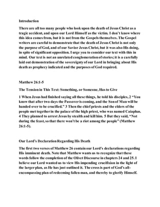 Introduction
There are all too many people who look upon the death of Jesus Christ as a
tragic accident, and upon our Lord Himself as the victim. I don’t know where
this idea comes from, but it is not from the Gospels themselves. The Gospel
writers are careful to demonstrate that the death of Jesus Christ is not only
the purpose of God, and of our Savior Jesus Christ, but it was also His doing,
in spite of significant opposition. I urge you to consider our text with this in
mind. Our text is not an unrelated conglomerationofstories;it is a carefully
laid out demonstration of the sovereigntyof our Lord in bringing about His
death as prophecy indicated and the purposes of God required.
Matthew 26:1-5
The Tensionin This Text: Something, or Someone, Has to Give
1 When Jesus had finished saying all these things, he told his disciples, 2 “You
know that after two days the Passoveris coming, and the Sonof Man will be
handed over to be crucified.” 3 Then the chief priests and the elders of the
people met togetherin the palace of the high priest, who was named Caiaphas.
4 They planned to arrest Jesus by stealth and kill him. 5 But they said, “Not
during the feast, so that there won’t be a riot among the people” (Matthew
26:1-5).
Our Lord’s DeclarationRegarding His Death
The first two verses of Matthew 26 containour Lord’s declarations regarding
His imminent death. Note that Matthew wants us to recognize that these
words follow the completion of the Olivet Discourse in chapters 24 and 25. I
believe our Lord wanted us to view His impending crucifixion in the light of
the largerplan, as He has just outlined it. The cross is part of God’s all-
encompassing plan of redeeming fallen man, and thereby to glorify Himself.
 
