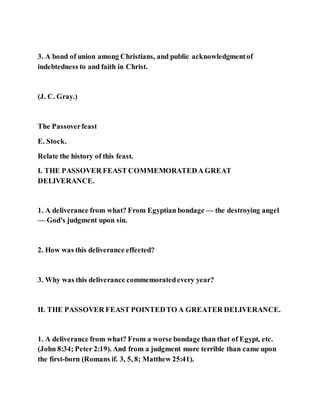 3. A bond of union among Christians, and public acknowledgmentof
indebtedness to and faith in Christ.
(J. C. Gray.)
The Passoverfeast
E. Stock.
Relate the history of this feast.
I. THE PASSOVER FEAST COMMEMORATEDA GREAT
DELIVERANCE.
1. A deliverance from what? From Egyptian bondage — the destroying angel
— God's judgment upon sin.
2. How was this deliverance effected?
3. Why was this deliverance commemoratedevery year?
II. THE PASSOVER FEAST POINTEDTO A GREATER DELIVERANCE.
1. A deliverance from what? From a worse bondage than that of Egypt, etc.
(John 8:34; Peter 2:19). And from a judgment more terrible than came upon
the first-born (Romans if. 3, 5, 8; Matthew 25:41).
 
