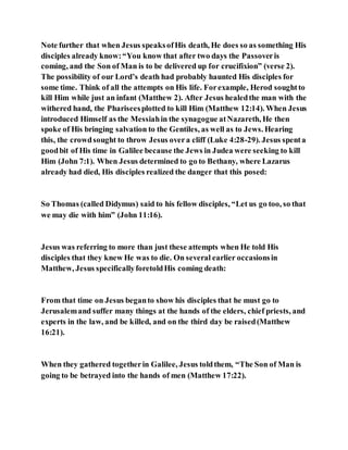Note further that when Jesus speaksofHis death, He does so as something His
disciples already know:“You know that after two days the Passoveris
coming, and the Son of Man is to be delivered up for crucifixion” (verse 2).
The possibility of our Lord’s death had probably haunted His disciples for
some time. Think of all the attempts on His life. Forexample, Herod soughtto
kill Him while just an infant (Matthew 2). After Jesus healedthe man with the
withered hand, the Phariseesplotted to kill Him (Matthew 12:14). When Jesus
introduced Himself as the Messiahin the synagogue atNazareth, He then
spoke of His bringing salvation to the Gentiles, as well as to Jews. Hearing
this, the crowdsought to throw Jesus overa cliff (Luke 4:28-29). Jesus spenta
goodbit of His time in Galilee because the Jews in Judea were seeking to kill
Him (John 7:1). When Jesus determined to go to Bethany, where Lazarus
already had died, His disciples realized the danger that this posed:
So Thomas (called Didymus) said to his fellow disciples, “Let us go too, so that
we may die with him” (John 11:16).
Jesus was referring to more than just these attempts when He told His
disciples that they knew He was to die. On several earlier occasionsin
Matthew, Jesus specificallyforetoldHis coming death:
From that time on Jesus beganto show his disciples that he must go to
Jerusalemand suffer many things at the hands of the elders, chief priests, and
experts in the law, and be killed, and on the third day be raised(Matthew
16:21).
When they gathered togetherin Galilee, Jesus toldthem, “The Son of Man is
going to be betrayed into the hands of men (Matthew 17:22).
 