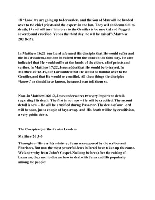 18 “Look, we are going up to Jerusalem, and the Son of Man will be handed
over to the chief priests and the experts in the law. They will condemn him to
death, 19 and will turn him overto the Gentiles to be mockedand flogged
severelyand crucified. Yet on the third day, he will be raised” (Matthew
20:18-19).
In Matthew 16:21, our Lord informed His disciples that He would suffer and
die in Jerusalem, and then be raised from the dead on the third day. He also
indicated that He would suffer at the hands of the elders, chief priests and
scribes. In Matthew 17:22, Jesus addedthat He would be betrayed. In
Matthew 20:18-19, our Lord added that He would be handed over to the
Gentiles, and that He would be crucified. All these things the disciples
“knew,” orshould have known, because Jesustold them so.
Now, in Matthew 26:1-2, Jesus underscores two very important details
regarding His death. The first is not new – He will be crucified. The second
detail is new – He will be crucified during Passover. The death of our Lord
will be soon, just a couple of days away. And His death will be by crucifixion,
a very public death.
The Conspiracyof the JewishLeaders
Matthew 26:3-5
Throughout His earthly ministry, Jesus was opposedby the scribes and
Pharisees.But now the most powerful Jews in Israelhave takenup the cause.
We know why from John’s Gospel. Not long before (after the raising of
Lazarus), they met to discuss how to dealwith Jesus and His popularity
among the people:
 
