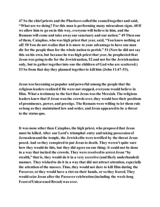 47 So the chief priests and the Pharisees calledthe counciltogetherand said,
“What are we doing? For this man is performing many miraculous signs. 48 If
we allow him to go on in this way, everyone will believe in him, and the
Romans will come and take awayour sanctuary and our nation.” 49 Then one
of them, Caiaphas, who was high priest that year, said, “You know nothing at
all! 50 You do not realize that it is more to your advantage to have one man
die for the people than for the whole nation to perish.” 51 (Now he did not say
this on his own, but because he was high priest that year, he prophesied that
Jesus was going to die for the Jewishnation, 52 and not for the Jewishnation
only, but to gather togetherinto one the children of God who are scattered.)
53 So from that day they planned togetherto kill him (John 11:47-53).
Jesus was becoming so popular and powerful among the people that the
religious leaders realized if He were not stopped, everyone would believe in
Him. What a testimony to the fact that Jesus was the Messiah. The religious
leaders knew that if Jesus wonthe crowds over, they would lose their positions
of prominence, power, and prestige. The Romans were willing to let them rule
so long as they maintained law and order, and Jesus appearedto be a threat
to the status quo.
It was none other than Caiaphas, the high priest, who proposedthat Jesus
must be killed. After our Lord’s triumphal entry and taking possessionof
Jerusalemand the temple, the Jewishelite were terrified by the threat Jesus
posed. And so they conspired to put Jesus to death. They weren’t quite sure
how they would do this, but they did agree on one thing: it could not be done
in a way that incited the crowds. They were resolvedto arrestJesus “by
stealth,” that is, they would do it in a very secretive (and likely underhanded)
manner. They wishedto do it in a way that did not attract attention, especially
the attention of the masses.Thus, they would not dare to kill Him during the
Passover, orthey would have a riot on their hands, or so they feared. They
would seize Jesus after the Passovercelebration(including the week-long
FeastofUnleavened Bread) was over.
 