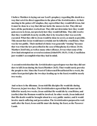 I believe Matthew is laying out our Lord’s prophecy regarding His death in a
way that sets it in direct opposition to the plan of the Jewishleaders. At their
meeting in the palace ofCaiaphas, they agreedthat they would kill Jesus, but
it must be done in a way that did not incite the masses to riot. They did not
have all the particulars workedout. They did not determine how they would
gain access to Jesus, norpreciselyhow they would kill him. They did resolve
that they would kill Jesus by stealth, that is by treacherythat was secretly
executed. What they did to Jesus would be done in secret, as much as possible.
This meant that Jesus would most certainly not be killed by crucifixion. That
was far too public. Their method of choice was generally“stoning” because
that was what the law prescribed in the case of blasphemy (Leviticus 24:16;
Matthew 26:65-66), as wellas many other offenses. It was what some of the
Jews had attempted on severaloccasions(John8:59; 10:31; 11:8). Crucifixion
just wouldn’t accomplishwhat they had in mind.
A secondrestrictionthat the Jewishleaders agreedupon was that they did not
dare to kill Jesus during the feast(Matthew 26:5). That would surely provoke
the people to riot. Since the Feastof Unleavened Breadlasted for a week, the
entire feastperiod (plus the two days leading up to the feast) would be nearly
two weeks.
And so here is the dilemma. Jesus told His disciples He would die during
Passover, in just two days. The Jewishleaders agreedthat He must not be
killed for nearly two weeks.Jesus saidthat He would die by crucifixion, and
(earlier) that the Romans would be involved. In other words, Jesus indicated
that His death would be brought about in a very public matter, and it would
involve much suffering and persecution. The Jewishleaders purposedto wait
until after the feast;Jesus saidHe must die during the feast, as the Passover
Lamb.
 