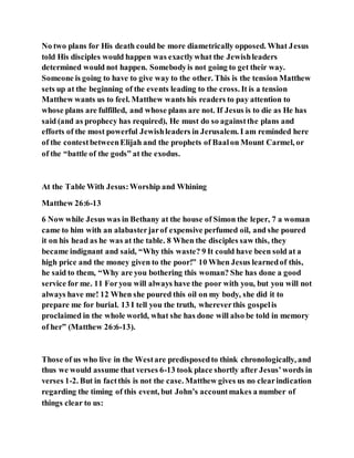 No two plans for His death could be more diametrically opposed. What Jesus
told His disciples would happen was exactlywhat the Jewishleaders
determined would not happen. Somebodyis not going to get their way.
Someone is going to have to give way to the other. This is the tension Matthew
sets up at the beginning of the events leading to the cross. It is a tension
Matthew wants us to feel. Matthew wants his readers to pay attention to
whose plans are fulfilled, and whose plans are not. If Jesus is to die as He has
said (and as prophecy has required), He must do so againstthe plans and
efforts of the most powerful Jewishleaders in Jerusalem. I am reminded here
of the contestbetweenElijah and the prophets of Baalon Mount Carmel, or
of the “battle of the gods” at the exodus.
At the Table With Jesus:Worship and Whining
Matthew 26:6-13
6 Now while Jesus was in Bethany at the house of Simon the leper, 7 a woman
came to him with an alabasterjarof expensive perfumed oil, and she poured
it on his head as he was at the table. 8 When the disciples saw this, they
became indignant and said, “Why this waste? 9 It could have been sold at a
high price and the money given to the poor!” 10 When Jesus learnedof this,
he said to them, “Why are you bothering this woman? She has done a good
service for me. 11 Foryou will always have the poor with you, but you will not
always have me! 12 When she poured this oil on my body, she did it to
prepare me for burial. 13 I tell you the truth, whereverthis gospelis
proclaimed in the whole world, what she has done will also be told in memory
of her” (Matthew 26:6-13).
Those of us who live in the Westare predisposedto think chronologically, and
thus we would assume that verses 6-13 took place shortly after Jesus’words in
verses 1-2. But in factthis is not the case. Matthew gives us no clearindication
regarding the timing of this event, but John’s accountmakes a number of
things clear to us:
 