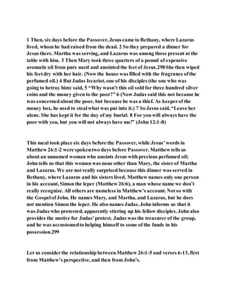 1 Then, six days before the Passover, Jesus came to Bethany, where Lazarus
lived, whom he had raised from the dead. 2 So they prepared a dinner for
Jesus there. Martha was serving, and Lazarus was among those present at the
table with him. 3 Then Mary took three quarters of a pound of expensive
aromatic oil from pure nard and anointed the feet of Jesus.298She then wiped
his feetdry with her hair. (Now the house was filled with the fragrance ofthe
perfumed oil.) 4 But Judas Iscariot, one of his disciples (the one who was
going to betray him) said, 5 “Why wasn’t this oil sold for three hundred silver
coins and the money given to the poor?” 6 (Now Judas said this not because he
was concernedabout the poor, but because he was a thief. As keeperof the
money box, he used to stealwhat was put into it.) 7 So Jesus said, “Leave her
alone. She has kept it for the day of my burial. 8 For you will always have the
poor with you, but you will not always have me!” (John 12:1-8)
This meal took place six days before the Passover, while Jesus’words in
Matthew 26:1-2 were spokentwo days before Passover. Matthew tells us
about an unnamed woman who anoints Jesus with precious perfumed oil;
John tells us that this woman was none other than Mary, the sisterof Martha
and Lazarus. We are not really surprised because this dinner was served in
Bethany, where Lazarus and his sisters lived. Matthew names only one person
in his account, Simon the leper (Matthew 26:6), a man whose name we don’t
really recognize. All others are nameless in Matthew’s account. Notso with
the Gospel ofJohn. He names Mary, and Martha, and Lazarus, but he does
not mention Simon the leper. He also names Judas. John informs us that it
was Judas who protested, apparently stirring up his fellow disciples. John also
provides the motive for Judas’protest. Judas was the treasurer of the group,
and he was accustomedto helping himself to some of the funds in his
possession.299
Let us considerthe relationship betweenMatthew 26:1-5 and verses 6-13, first
from Matthew’s perspective, and then from John’s.
 