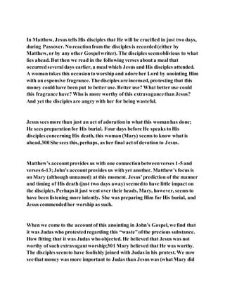 In Matthew, Jesus tells His disciples that He will be crucified in just two days,
during Passover. No reactionfrom the disciples is recorded(either by
Matthew, or by any other Gospelwriter). The disciples seemoblivious to what
lies ahead. But then we read in the following verses about a meal that
occurredseveraldays earlier, a meal which Jesus and His disciples attended.
A woman takes this occasionto worship and adore her Lord by anointing Him
with an expensive fragrance. The disciples are incensed, protesting that this
money could have been put to better use. Better use? What better use could
this fragrance have? Who is more worthy of this extravagancethan Jesus?
And yet the disciples are angry with her for being wasteful.
Jesus seesmore than just an act of adoration in what this womanhas done;
He sees preparationfor His burial. Four days before He speaks to His
disciples concerning His death, this woman (Mary) seems to know what is
ahead.300She sees this, perhaps, as her final actof devotion to Jesus.
Matthew’s accountprovides us with one connectionbetweenverses 1-5 and
verses 6-13;John’s accountprovides us with yet another. Matthew’s focus is
on Mary (although unnamed) at this moment. Jesus’prediction of the manner
and timing of His death (just two days away) seemedto have little impact on
the disciples. Perhaps it just went over their heads. Mary, however, seems to
have been listening more intently. She was preparing Him for His burial, and
Jesus commendedher worship as such.
When we come to the accountof this anointing in John’s Gospel, we find that
it was Judas who protestedregarding this “waste”ofthe precious substance.
How fitting that it was Judas who objected. He believed that Jesus was not
worthy of such extravagantworship;301 Mary believed that He was worthy.
The disciples seemto have foolishly joined with Judas in his protest. We now
see that money was more important to Judas than Jesus was (whatMary did
 