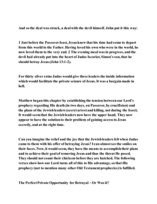 And so the deal was struck, a dealwith the devil himself. John put it this way:
1 Just before the Passoverfeast, Jesusknew that his time had come to depart
from this world to the Father. Having loved his own who were in the world, he
now loved them to the very end. 2 The evening meal was in progress, and the
devil had already put into the heart of Judas Iscariot, Simon’s son, that he
should betray Jesus (John 13:1-2).
For thirty silver coins Judas would give these leaders the inside information
which would facilitate the private seizure of Jesus. It was a bargain made in
hell.
Matthew began this chapter by establishing the tension betweenour Lord’s
prophecy regarding His death (in two days, on Passover, by crucifixion) and
the plans of the Jewishleaders (secretarrestand killing, not during the feast).
It would seemthat the Jewishleaders now have the upper hand. They now
appear to have the solutionto their problem of gaining access to Jesus
secretly, and at the right time.
Can you imagine the relief and the joy that the Jewishleaders feltwhen Judas
came to them with his offer of betraying Jesus? Ican almostsee the smiles on
their faces. Now, it would seem, they have the means to accomplishtheir plans
and to achieve their goalof removing Jesus and thus the threat He posed.
They should not count their chickens before they are hatched. The following
verses show how our Lord turns all of this to His advantage, so that His
prophecy (not to mention many other Old Testamentprophecies)is fulfilled.
The PerfectPrivate Opportunity for Betrayal – Or Was it?
 