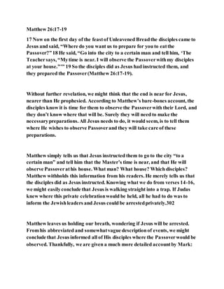 Matthew 26:17-19
17 Now on the first day of the feastof Unleavened Breadthe disciples came to
Jesus and said, “Where do you want us to prepare for you to eatthe
Passover?”18 He said, “Go into the city to a certain man and tell him, ‘The
Teachersays, “Mytime is near. I will observe the Passoverwithmy disciples
at your house.”’” 19 So the disciples did as Jesus had instructed them, and
they prepared the Passover(Matthew 26:17-19).
Without further revelation, we might think that the end is near for Jesus,
nearer than He prophesied. According to Matthew’s bare-bones account, the
disciples know it is time for them to observe the Passoverwith their Lord, and
they don’t know where that will be. Surely they will need to make the
necessarypreparations. All Jesus needs to do, it would seem, is to tell them
where He wishes to observe Passoverand they will take care of these
preparations.
Matthew simply tells us that Jesus instructed them to go to the city “to a
certain man” and tell him that the Master’s time is near, and that He will
observe Passoverathis house. What man? What house? Which disciples?
Matthew withholds this information from his readers. He merely tells us that
the disciples did as Jesus instructed. Knowing what we do from verses 14-16,
we might easilyconclude that Jesus is walking straight into a trap. If Judas
knew where this private celebrationwould be held, all he had to do was to
inform the Jewishleaders and Jesus could be arrestedprivately.302
Matthew leaves us holding our breath, wondering if Jesus will be arrested.
From his abbreviated and somewhatvague descriptionof events, we might
conclude that Jesus informed all of His disciples where the Passoverwould be
observed. Thankfully, we are given a much more detailed accountby Mark:
 