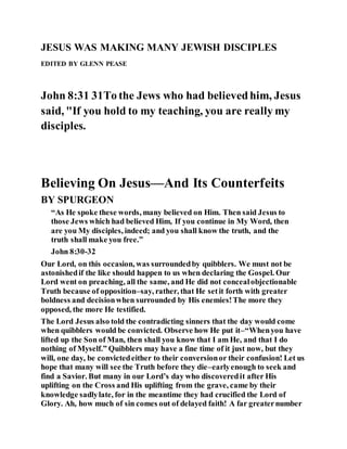 JESUS WAS MAKING MANY JEWISH DISCIPLES
EDITED BY GLENN PEASE
John 8:31 31To the Jews who had believedhim, Jesus
said, "If you hold to my teaching, you are really my
disciples.
Believing On Jesus—And Its Counterfeits
BY SPURGEON
“As He spoke these words, many believed on Him. Then said Jesus to
those Jews which had believed Him, If you continue in My Word, then
are you My disciples, indeed; and you shall know the truth, and the
truth shall make you free.”
John 8:30-32
Our Lord, on this occasion, was surroundedby quibblers. We must not be
astonishedif the like should happen to us when declaring the Gospel. Our
Lord went on preaching, all the same, and He did not concealobjectionable
Truth because of opposition–say, rather, that He setit forth with greater
boldness and decisionwhen surrounded by His enemies!The more they
opposed, the more He testified.
The Lord Jesus also told the contradicting sinners that the day would come
when quibblers would be convicted. Observe how He put it–“Whenyou have
lifted up the Son of Man, then shall you know that I am He, and that I do
nothing of Myself.” Quibblers may have a fine time of it just now, but they
will, one day, be convictedeither to their conversionor their confusion! Let us
hope that many will see the Truth before they die–earlyenough to seek and
find a Savior. But many in our Lord’s day who discoveredit after His
uplifting on the Cross and His uplifting from the grave, came by their
knowledge sadlylate, for in the meantime they had crucified the Lord of
Glory. Ah, how much of sin comes out of delayed faith! A far greaternumber
 