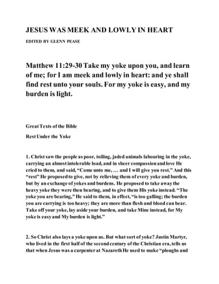 JESUS WAS MEEK AND LOWLY IN HEART
EDITED BY GLENN PEASE
Matthew 11:29-30 Take my yoke upon you, and learn
of me; for I am meek and lowly in heart: and ye shall
find rest unto your souls. For my yoke is easy, and my
burden is light.
GreatTexts of the Bible
RestUnder the Yoke
1. Christ saw the people as poor, toiling, jaded animals labouring in the yoke,
carrying an almostintolerable load, and in sheer compassionandlove He
cried to them, and said, “Come unto me, … and I will give you rest.” And this
“rest” He proposedto give, not by relieving them of every yoke and burden,
but by an exchange of yokes and burdens. He proposed to take awaythe
heavy yoke they were then bearing, and to give them His yoke instead. “The
yoke you are bearing,” He said to them, in effect, “is too galling; the burden
you are carrying is too heavy; they are more than flesh and blood can bear.
Take off your yoke, lay aside your burden, and take Mine instead, for My
yoke is easyand My burden is light.”
2. So Christ also lays a yoke upon us. But what sort of yoke? Justin Martyr,
who lived in the first half of the secondcentury of the Christian era, tells us
that when Jesus was a carpenterat NazarethHe used to make “ploughs and
 
