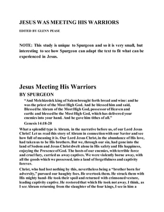 JESUS WAS MEETING HIS WARRIORS
EDITED BY GLENN PEASE
NOTE: This study is unique to Spurgeon and so it is very small, but
interesting to see how Spurgeon can adapt the text to fit what can be
experienced in Jesus.
Jesus Meeting His Warriors
BY SPURGEON
“And Melchizedek king of Salembrought forth bread and wine: and he
was the priest of the Most High God. And he blessedhim and said,
Blessedbe Abram of the MostHigh God, possessorofHeaven and
earth: and blessedbe the MostHigh God, which has delivered your
enemies into your hand. And he gave him tithes of all.”
Genesis 14:18-20
What a splendid type is Abram, in the narrative before us, of our Lord Jesus
Christ! Let us read this story of Abram in connectionwith our Savior and see
how full of meaning it is. Our Lord Jesus Christ, in the abundance of His love,
had takenus to be His brothers. But we, through our sin, had gone into the
land of Sodom and Jesus Christdwelt alone in His safetyand His happiness,
enjoying the PresenceofGod. The hosts of our enemies, with terrible force
and cruel fury, carried us awaycaptives. We were violently borne away, with
all the goods which we possessed, into a land of forgetfulness and captivity
forever.
Christ, who had lost nothing by this, nevertheless being a “brother born for
adversity,” pursued our haughty foes. He overtook them. He struck them with
His mighty hand–He took their spoil and returned with crimsonedvesture,
leading captivity captive. He restoredthat which He took not away. I think, as
I see Abram returning from the slaughter of the four kings, I see in him a
 
