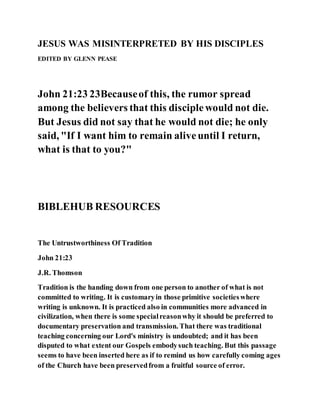 JESUS WAS MISINTERPRETED BY HIS DISCIPLES
EDITED BY GLENN PEASE
John 21:23 23Becauseof this, the rumor spread
among the believers that this disciplewould not die.
But Jesus did not say that he would not die; he only
said, "If I want him to remain aliveuntil I return,
what is that to you?"
BIBLEHUB RESOURCES
The Untrustworthiness Of Tradition
John 21:23
J.R. Thomson
Tradition is the handing down from one person to another of what is not
committed to writing. It is customaryin those primitive societieswhere
writing is unknown. It is practiced also in communities more advanced in
civilization, when there is some specialreasonwhy it should be preferred to
documentary preservation and transmission. That there was traditional
teaching concerning our Lord's ministry is undoubted; and it has been
disputed to what extent our Gospels embodysuch teaching. But this passage
seems to have been inserted here as if to remind us how carefully coming ages
of the Church have been preservedfrom a fruitful source of error.
 