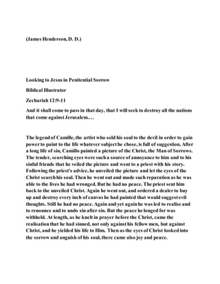 (James Henderson, D. D.)
Looking to Jesus in Penitential Sorrow
Biblical Illustrator
Zechariah 12:9-11
And it shall come to pass in that day, that I will seek to destroy all the nations
that come againstJerusalem.…
The legendof Camille, the artist who sold his soul to the devil in order to gain
powerto paint to the life whatever subjecthe chose, is full of suggestion. After
a long life of sin, Camillo painted a picture of the Christ, the Man of Sorrows.
The tender, searching eyes were sucha source of annoyance to him and to his
sinful friends that he veiled the picture and went to a priest with his story.
Following the priest's advice, he unveiled the picture and let the eyes of the
Christ searchhis soul. Then he went out and made such reparation as he was
able to the lives he had wronged. But he had no peace. The priest sent him
back to the unveiled Christ. Again he went out, and ordered a dealerto buy
up and destroy every inch of canvas he had painted that would suggestevil
thoughts. Still he had no peace. Again and yet againhe was led to realise and
to renounce and to undo sin after sin. But the peace he longed for was
withheld. At length, as he knelt in prayer before the Christ, came the
realisationthat he had sinned, not only againsthis fellow men, but against
Christ, and he yielded his life to Him. Then as the eyes of Christ lookedinto
the sorrow and anguish of his soul, there came also joy and peace.
 