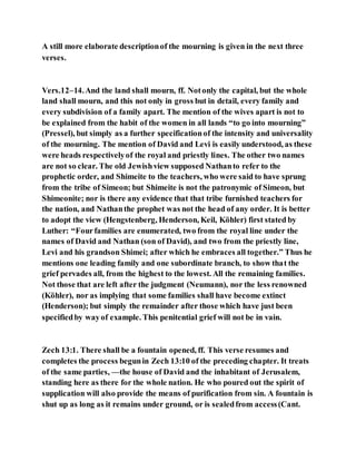 A still more elaborate descriptionof the mourning is given in the next three
verses.
Vers.12–14.And the land shall mourn, ff. Notonly the capital, but the whole
land shall mourn, and this not only in gross but in detail, every family and
every subdivision of a family apart. The mention of the wives apart is not to
be explained from the habit of the women in all lands “to go into mourning”
(Pressel), but simply as a further specificationof the intensity and universality
of the mourning. The mention of David and Levi is easily understood, as these
were heads respectivelyof the royal and priestly lines. The other two names
are not so clear. The old Jewishview supposed Nathanto refer to the
prophetic order, and Shimeite to the teachers, who were said to have sprung
from the tribe of Simeon; but Shimeite is not the patronymic of Simeon, but
Shimeonite; nor is there any evidence that that tribe furnished teachers for
the nation, and Nathanthe prophet was not the head of any order. It is better
to adopt the view (Hengstenberg, Henderson, Keil, Köhler) first stated by
Luther: “Fourfamilies are enumerated, two from the royal line under the
names of David and Nathan (son of David), and two from the priestly line,
Levi and his grandson Shimei; after which he embraces all together.” Thus he
mentions one leading family and one subordinate branch, to show that the
grief pervades all, from the highest to the lowest. All the remaining families.
Not those that are left after the judgment (Neumann), nor the less renowned
(Köhler), nor as implying that some families shall have become extinct
(Henderson); but simply the remainder after those which have just been
specifiedby wayof example. This penitential grief will not be in vain.
Zech 13:1. There shall be a fountain opened, ff. This verse resumes and
completes the process begunin Zech 13:10 of the preceding chapter. It treats
of the same parties, —the house of David and the inhabitant of Jerusalem,
standing here as there for the whole nation. He who poured out the spirit of
supplication will also provide the means of purification from sin. A fountain is
shut up as long as it remains under ground, or is sealedfrom access(Cant.
 