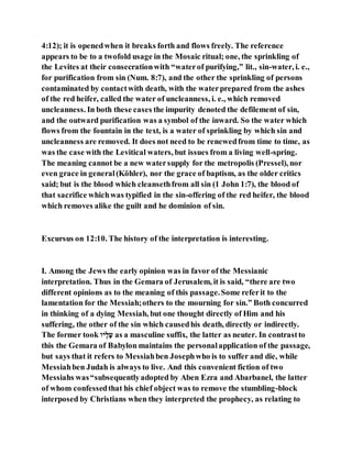 4:12); it is openedwhen it breaks forth and flows freely. The reference
appears to be to a twofold usage in the Mosaic ritual; one, the sprinkling of
the Levites at their consecrationwith “waterof purifying,” lit., sin-water, i. e.,
for purification from sin (Num. 8:7), and the other the sprinkling of persons
contaminated by contactwith death, with the waterprepared from the ashes
of the red heifer, called the water of uncleanness, i. e., which removed
uncleanness. In both these cases the impurity denoted the defilement of sin,
and the outward purification was a symbol of the inward. So the water which
flows from the fountain in the text, is a water of sprinkling by which sin and
uncleanness are removed. It does not need to be renewedfrom time to time, as
was the case with the Levitical waters, but issues from a living well-spring.
The meaning cannot be a new watersupply for the metropolis (Pressel), nor
even grace in general(Köhler), nor the grace of baptism, as the older critics
said; but is the blood which cleansethfrom all sin (1 John 1:7), the blood of
that sacrifice whichwas typified in the sin-offering of the red heifer, the blood
which removes alike the guilt and he dominion of sin.
Excursus on 12:10. The history of the interpretation is interesting.
I. Among the Jews the early opinion was in favor of the Messianic
interpretation. Thus in the Gemara of Jerusalem, it is said, “there are two
different opinions as to the meaning of this passage.Some referit to the
lamentation for the Messiah;others to the mourning for sin.” Both concurred
in thinking of a dying Messiah, but one thought directly of Him and his
suffering, the other of the sin which causedhis death, directly or indirectly.
The former took ‫הו‬‫וקבק‬ as a masculine suffix, the latter as neuter. In contrastto
this the Gemara of Babylon maintains the personalapplication of the passage,
but says that it refers to Messiahben Josephwho is to suffer and die, while
Messiahben Judah is always to live. And this convenient fiction of two
Messiahs was“subsequentlyadopted by Aben Ezra and Abarbanel, the latter
of whom confessedthat his chief object was to remove the stumbling-block
interposed by Christians when they interpreted the prophecy, as relating to
 