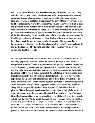 the crucified One. Kimchi and Jarchidenied any Messianic reference. They
said that there was a change of subject, and either adopted the false reading
upon him instead of upon me, or translatedthe following word because
instead of whom, so that they interpreted, “the piercedOne”=everyone who
had been slain in the warwith Gog and Magog, andsaid, “they will all lament
for the death of one as if the whole army had been slain.” But this view is its
own refutation. The translators of the LXX. had the same text as we have, but
gave the sense vexinstead of pierce, because they could not see the relevancy
of the literal meaning. Some considerationof the same kind operatedupon the
Chaldee paraphase, which renders “they shall pray before me because they
have been carried away(or have wandered about). ‘ The modern Jews,
however, generallyadhere to the literal sense ofthe verb ‫,רהד‬ and explain it in
the method proposed by Kimchi, rejecting either expresslyor tacitly the
notion of a double Messiah.
II. Among Christians the reference to Christ was adopted without dissentby
the early expositors and most of the Reformers. Strange to say, the first
exceptionis found in Calvin, who understood the passageas referring to God,
who is figuratively said to have been pierced, i. e., irritated and provoked by
the Jews. He, however, held that as Christ is God, manifest in the flesh, what
happened to Him was a visible symbol of the substance ofthe prophecy, and
therefore was justly cited by John as its fulfillment. This view was warmly
repudiated by Calvin’s contemporaries, and followedonly by Grotius, and
some Socinianwriters. Later writers applied the words to some distinguished
Jewishleaderor martyr. Jahn suggestedJudas Maccabæus, andrendered,
“they will look upon Him (Jehovah) on accountof Him whom they have
pierced.” Baur thought it was impossible to determine which pf the leaders it
was, but it was one of those who had losttheir lives in the service of the true
God. Bleek adoptedthe same view, and to get rid of the reference to Jehovah,
substituted for ‫ה‬ֶׁ‫ב‬ֵ‫,י‬ ֵ‫ה‬‫יַב‬ the poetic form of ‫ב‬ַ‫,י‬ and rendered “they look to Him
whom they pierced.” This is simply desperate, for ‫ה‬ֵ‫יַב‬ occurs only four times
in the Old Testament, and these are all in the Book ofJob, and immediately
before a noun, and as it is here in the construct state, it cannot possibly be
joined to the accusative ‫א‬ ֵ‫.י‬ Besides, this view fails to accountfor the universal
 