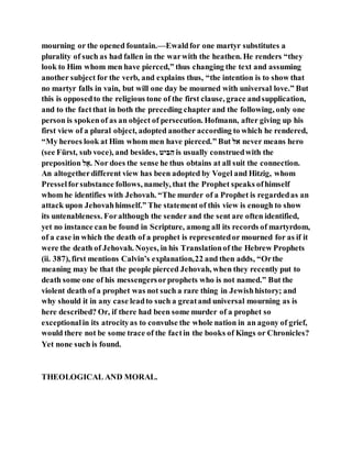 mourning or the opened fountain.—Ewaldfor one martyr substitutes a
plurality of such as had fallen in the warwith the heathen. He renders “they
look to Him whom men have pierced,” thus changing the text and assuming
another subject for the verb, and explains thus, “the intention is to show that
no martyr falls in vain, but will one day be mourned with universal love.” But
this is opposedto the religious tone of the first clause, grace andsupplication,
and to the factthat in both the preceding chapter and the following, only one
person is spokenof as an object of persecution. Hofmann, after giving up his
first view of a plural object, adopted another according to which he rendered,
“My heroes look at Him whom men have pierced.” But ‫יב‬ never means hero
(see Fürst, sub voce), and besides, ‫ה‬ ‫ב‬‫י‬ ‫ב‬‫י‬ is usually construedwith the
preposition ‫ב‬ַ‫.י‬ Nor does the sense he thus obtains at all suit the connection.
An altogetherdifferent view has been adopted by Vogel and Hitzig, whom
Presselforsubstance follows, namely, that the Prophet speaks ofhimself
whom he identifies with Jehovah. “The murder of a Prophet is regardedas an
attack upon Jehovahhimself.” The statement of this view is enough to show
its untenableness. Foralthough the sender and the sent are often identified,
yet no instance can be found in Scripture, among all its records of martyrdom,
of a case in which the death of a prophet is representedor mourned for as if it
were the death of Jehovah. Noyes, in his Translationof the Hebrew Prophets
(ii. 387), first mentions Calvin’s explanation,22 and then adds, “Orthe
meaning may be that the people pierced Jehovah, when they recently put to
death some one of his messengersorprophets who is not named.” But the
violent death of a prophet was not such a rare thing in Jewishhistory; and
why should it in any case leadto such a greatand universal mourning as is
here described? Or, if there had been some murder of a prophet so
exceptionalin its atrocityas to convulse the whole nation in an agony of grief,
would there not be some trace of the factin the books of Kings or Chronicles?
Yet none such is found.
THEOLOGICAL AND MORAL.
 
