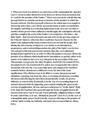 1. When our Lord was about to ascendto heaven He commanded the Apostles
(Acts 1: 4) not to allow themselves to be drawn or driven from Jerusalem, but
to “waitfor the promise of the Father.” There can scarcelybe a doubt that the
passagebefore us contains one form or instance of the promise to which the
Saviour referred. The first greatgift of heaven, for which men were taught to
look in the latter days, was a divine personincarnate to make reconciliation
for iniquity and bring in everlasting righteousness;the next one was that of
another divine person whose influences should apply the redemption effected,
and thus complete the work of the Father’s sovereignlove. The latter—the
Holy Spirit—had of course been present and active in the previous stages of
the Church’s history; otherwise there could have been no Church, for the
Spirit is the indispensable bond of union betweenGod and his people. But
during the old economy, owing to its very nature as an introductory,
preparatory, and restricteddispensation, the gifts of the Spirit were far less
rich and powerful and generaland constant, than they were ultimately
designedand required to be in order to effect the purposes of grace. Hence the
promise of an effusion which should not be intermittent or partial, either in its
nature or its subjects, but every way adequate to the necessities ofthe case.
This promise was given by the older Prophets, Joel(2:28, 29), Isaiah(59:21),
Jeremiah(31:33, 34), Ezekiel(36:27), and is now resumed after the exile by
Zechariah, who uses the very term (‫ד‬ֶׁ‫ג‬ ‫ק‬‫=א‬pour out) employed by Joelthree
centuries before. (Isaiah uses a different word, ‫,ּלצה‬ but of the same
signification.)The effusion is not to be fitful or scanty, but generous and
abundant, a pouring rain from the skies, overcoming all obstacles, reaching
all classesand effecting the most blessedand durable results. Its precise
influence as conceivedby Zechariah, is in the wayof overcoming depraved
natural characteristicsby imparting grace and developing this grace in the
exercise ofsupplication. All true and successfulprayer is “in the Spirit” (Eph.
6:18, Jude 20). Paul had often gone through the forms of supplication in his
unconverted career, but it was only when spiritually enlightened that it could
be truly said of him, as it was, “Behold, he prayeth” (Acts 9:11). In the view of
a thoughtful mind, prayer itself is hardly so greata blessing as the promise of
a divine Spirit to help our infirmity and make intercessionwithin us. (Rom.
8:26.)
 