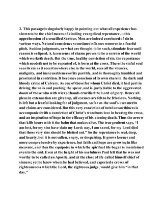 2. This passageis singularly happy in pointing out what all experience has
shown to be the chief means of kindling evangelicalrepentance,—this
apprehension of a crucified Saviour. Men are indeed convincedof sin in
various ways. Naturalconscience sometimesinflames remorse to a fearful
pitch. Sudden judgments, or what are thought to be such, stimulate fearuntil
reasonis eclipsed. A. keensense of shame proves to be a sorrow of the world
which workethdeath. But the true, healthy conviction of sin, the repentance
which needeth not to be repented of, is born at the cross. There the sinful soul
sees its sin as it sees it nowhere else in the world, sees allthe vileness,
malignity, and inexcusablenessofits past life, and is thoroughly humbled and
prostrated in contrition. It becomes conscious ofits own share in the dark and
bloody crime of Calvary. As one of those for whom Christ died, it had part in
driving the nails and pushing the spear, and is justly liable to the aggravated
doom of those who with wickedhands crucified the Lord of glory. Hence all
pleas in extenuation are given up, all excuses are felt to be frivolous. Nothing
is left but a fearful looking for of judgment, so far as the soul’s own merits
and claims are considered. But this very convictionof total unworthiness is
accompaniedwith a conviction of Christ’s wondrous love in bearing the cross,
and an inspiration of hope in the efficacyof his atoning death. Thus the arrow
that kills bears with it the balm that makes alive. The true penitent says, “I
am lost, for my sins have slain my Lord; nay, I am saved, for my Lord died
that those very sins should be blotted out.” So the repentance is real, deep,
and hearty, but it is not sullen, angry, or despairing. It grows keenerand
more comprehensive by experience, but faith and hope are growing in like
measure, and thus the equipoise in which the spiritual life began is maintained
even to the end. Even at the height of his usefulness Paul felt that he was not
worthy to be called an Apostle, and at the close oflife calledhimself chief of
sinners; yet he knew whom he had believed, and expecteda crown of
righteousness whichthe Lord, the righteous judge, would give him “in that
day.”
 