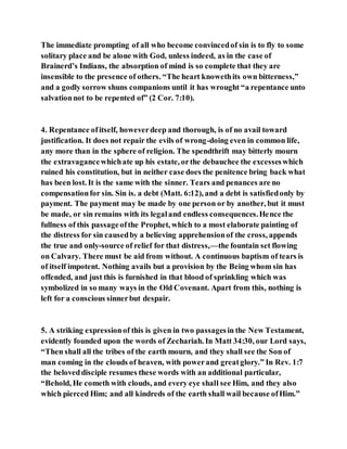 The immediate prompting of all who become convincedof sin is to fly to some
solitary place and be alone with God, unless indeed, as in the case of
Brainerd’s Indians, the absorption of mind is so complete that they are
insensible to the presence of others. “The heart knowethits own bitterness,”
and a godly sorrow shuns companions until it has wrought “a repentance unto
salvationnot to be repented of” (2 Cor. 7:10).
4. Repentance ofitself, howeverdeep and thorough, is of no avail toward
justification. It does not repair the evils of wrong-doing even in common life,
any more than in the sphere of religion. The spendthrift may bitterly mourn
the extravagancewhichate up his estate, orthe debauchee the excesseswhich
ruined his constitution, but in neither case does the penitence bring back what
has been lost. It is the same with the sinner. Tears and penances are no
compensationfor sin. Sin is. a debt (Matt. 6:12), and a debt is satisfiedonly by
payment. The payment may be made by one person or by another, but it must
be made, or sin remains with its legaland endless consequences.Hence the
fullness of this passageofthe Prophet, which to a most elaborate painting of
the distress for sin causedby a believing apprehensionof the cross, appends
the true and only-source of relief for that distress,—the fountain set flowing
on Calvary. There must be aid from without. A continuous baptism of tears is
of itself impotent. Nothing avails but a provision by the Being whom sin has
offended, and just this is furnished in that blood of sprinkling which was
symbolized in so many ways in the Old Covenant. Apart from this, nothing is
left for a conscious sinnerbut despair.
5. A striking expressionof this is given in two passagesin the New Testament,
evidently founded upon the words of Zechariah. In Matt 34:30, our Lord says,
“Then shall all the tribes of the earth mourn, and they shall see the Son of
man coming in the clouds of heaven, with powerand greatglory.” In Rev. 1:7
the beloveddisciple resumes these words with an additional particular,
“Behold, He cometh with clouds, and every eye shall see Him, and they also
which pierced Him; and all kindreds of the earth shall wail because ofHim.”
 