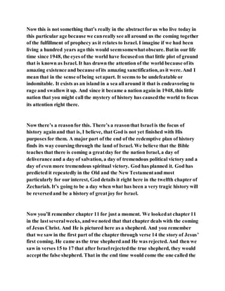 Now this is not something that’s really in the abstractfor us who live today in
this particular age because we canreally see all around us the coming together
of the fulfillment of prophecy as it relates to Israel. I imagine if we had been
living a hundred years ago this would seemsomewhatobscure. Butin our life
time since 1948, the eyes of the world have focusedon that little plot of ground
that is known as Israel. It has drawn the attention of the world because ofits
amazing existence and because ofits amazing sanctification, as it were. And I
mean that in the sense ofbeing setapart. It seems to be undefeatable or
indomitable. It exists as an island in a sea allaround it that is endeavoring to
rage and swallow it up. And since it became a nation again in 1948, this little
nation that you might call the mystery of history has causedthe world to focus
its attention right there.
Now there’s a reasonfor this. There’s a reasonthat Israel is the focus of
history againand that is, I believe, that God is not yet finished with His
purposes for them. A major part of the end of the redemptive plan of history
finds its way coursing through the land of Israel. We believe that the Bible
teaches that there is coming a greatday for the nation Israel, a day of
deliverance and a day of salvation, a day of tremendous political victory and a
day of even more tremendous spiritual victory. God has planned it. God has
predicted it repeatedly in the Old and the New Testamentand most
particularly for our interest, God details it right here in the twelfth chapter of
Zechariah. It’s going to be a day when what has been a very tragic history will
be reversedand be a history of greatjoy for Israel.
Now you’ll remember chapter 11 for just a moment. We lookedat chapter11
in the lastseveralweeks, andwe noted that that chapter deals with the coming
of Jesus Christ. And He is pictured here as a shepherd. And you remember
that we saw in the first part of the chapter through verse 14 the story of Jesus’
first coming. He came as the true shepherd and He was rejected. And then we
saw in verses 15 to 17 that after Israelrejectedthe true shepherd, they would
acceptthe false shepherd. That in the end time would come the one called the
 