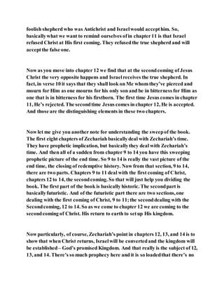 foolish shepherd who was Antichrist and Israelwould accepthim. So,
basicallywhat we want to remind ourselves ofin chapter11 is that Israel
refused Christ at His first coming. They refusedthe true shepherd and will
acceptthe false one.
Now as you move into chapter 12 we find that at the secondcoming of Jesus
Christ the very opposite happens and Israelreceives the true shepherd. In
fact, in verse 10 it says that they shall look on Me whom they’ve pierced and
mourn for Him as one mourns for his only son and be in bitterness for Him as
one that is in bitterness for his firstborn. The first time Jesus comes in chapter
11, He’s rejected. The secondtime Jesus comes in chapter 12, He is accepted.
And those are the distinguishing elements in these two chapters.
Now let me give you another note for understanding the sweepof the book.
The first eight chapters of Zechariah basicallydeal with Zechariah’s time.
They have prophetic implication, but basicallythey deal with Zechariah’s
time. And then all of a sudden from chapter 9 to 14 you have this sweeping
prophetic picture of the end time. So 9 to 14 is really the vast picture of the
end time, the closing of redemptive history. Now from that section, 9 to 14,
there are two parts. Chapters 9 to 11 deal with the first coming of Christ,
chapters 12 to 14, the secondcoming. So that will just help you dividing the
book. The first part of the book is basically historic. The secondpart is
basicallyfuturistic. And of the futuristic part there are two sections,one
dealing with the first coming of Christ, 9 to 11;the seconddealing with the
Secondcoming, 12 to 14. So as we come to chapter 12 we are coming to the
secondcoming of Christ. His return to earth to setup His kingdom.
Now particularly, of course, Zechariah’s point in chapters 12, 13, and 14 is to
show that when Christ returns, Israelwill be convertedand the kingdom will
be established– God’s promised Kingdom. And that really is the subject of 12,
13, and 14. There’s so much prophecy here and it is so loadedthat there’s no
 
